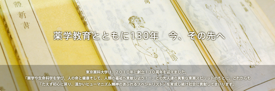 薬学教育とともに130年　今、その先へ　東京薬科大学は、２０１０年に創立１３０周年を迎えました。本年を「未来への飛躍の年！！」と位置づけ、様々な記念事業を展開してまいります。東京薬科大学は、「薬学や生命科学を学び、人の命と健康そして、人類の福祉へ貢献しよう！！」との先人達の真摯な東薬スピリッツのもとに、これからも「たえず初心に戻り、温かいヒューマニズム精神のあふれるスペシャリスト」を育成し続け社会に貢献してまいります。