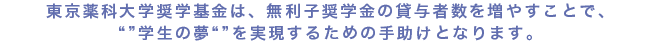 東京薬科大学奨学基金は、無利子奨学金の貸与者数を増やすことで、「学生の夢」を実現するための手助けとなります。