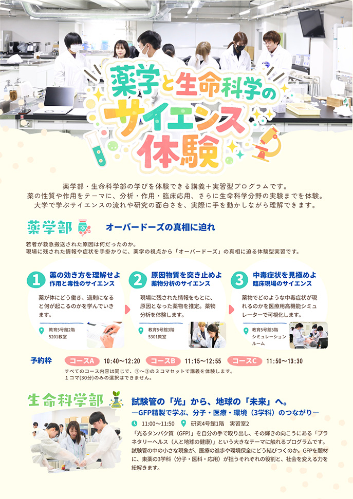 薬学部・生命科学部の学びを体験できる講義+実習型プログラムです。 薬の性質や作用をテーマに、分析・作用・臨床応用、さらに生命科学分野の実験までを体験。 大学で学ぶサイエンスの流れや研究の面白さを、実際に手を動かしながら理解できます。 <薬学部>オーバードーズの真相に迫れ 若者が救急搬送された原因は何だったのか。 現場に残された情報や症状を手掛かりに、薬学の視点から「オーバードーズ」の真相に迫る体験型実習です。 <生命科学部>試験管の「光」から、地球の「未来」へ。―GFP精製で学ぶ、分子・医療・環境(3学科)のつながり― 「光るタンパク質(GFP)」を自分の手で取り出し、その輝きの向こうにある「プラネタリーヘルス(人と地球の健康)」という大きなテーマに触れるプログラムです。試験管の中の小さな現象が、医療の進歩や環境保全にどう結びつくのか。GFPを題材に、東薬の3学科(分子・医科・応用)が担うそれぞれの役割と、社会を変える力を紐解きます。
